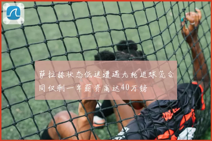 萨拉赫状态低迷遭遇九轮进球荒合同仅剩一年薪资高达40万镑