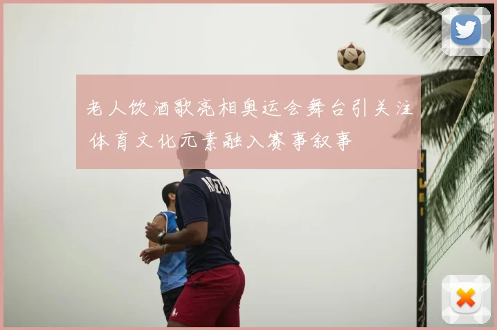 老人饮酒歌亮相奥运会舞台引关注 体育文化元素融入赛事叙事
