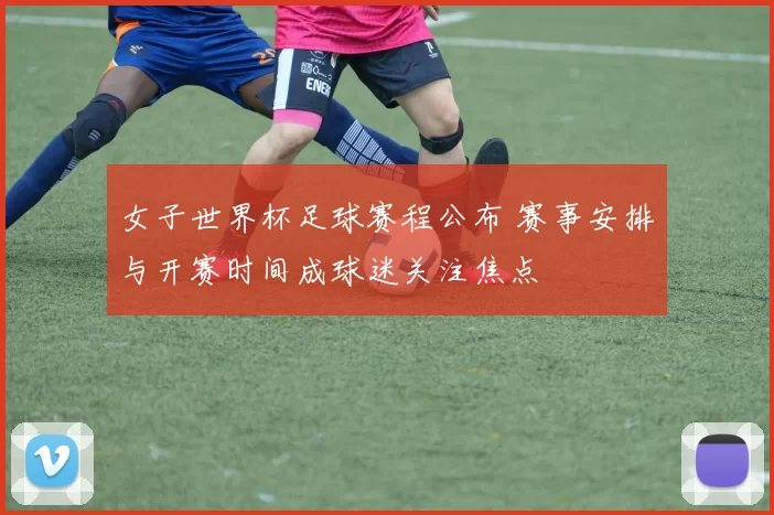 女子世界杯足球赛程公布 赛事安排与开赛时间成球迷关注焦点