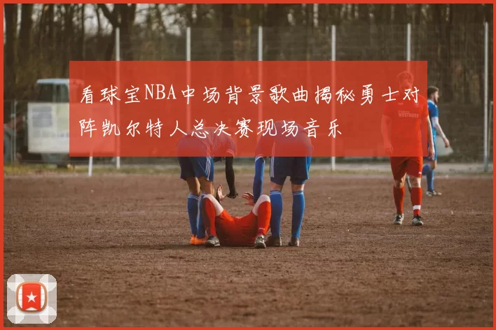 看球宝NBA中场背景歌曲揭秘勇士对阵凯尔特人总决赛现场音乐