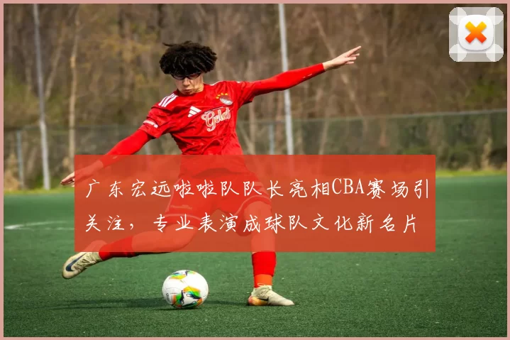 广东宏远啦啦队队长亮相CBA赛场引关注，专业表演成球队文化新名片
