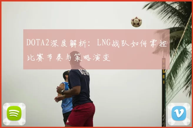 DOTA2深度解析：LNG战队如何掌控比赛节奏与策略演变