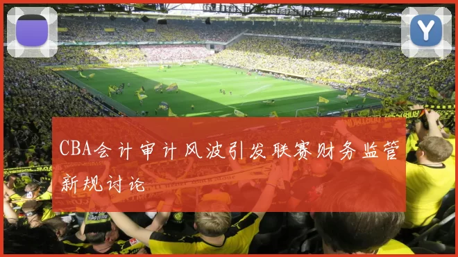 CBA会计审计风波引发联赛财务监管新规讨论