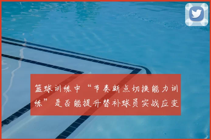 篮球训练中“节奏断点切换能力训练”是否能提升替补球员实战应变能力