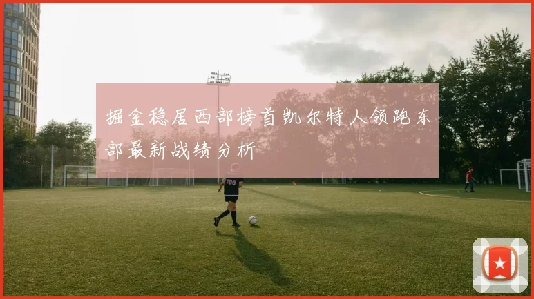 掘金稳居西部榜首凯尔特人领跑东部最新战绩分析