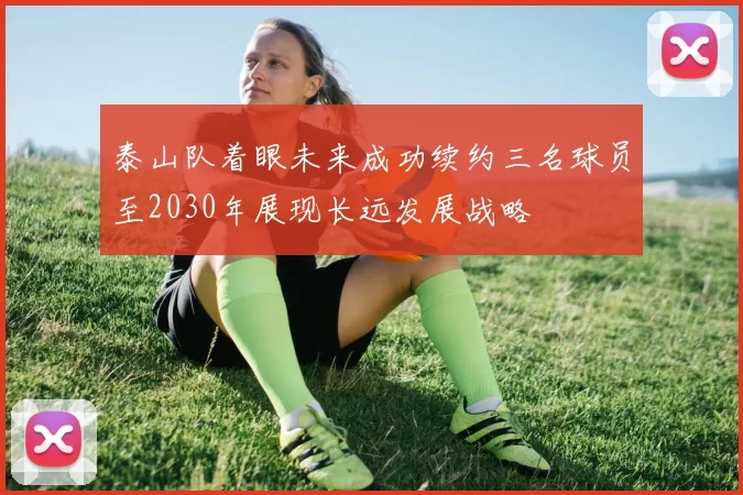 泰山队着眼未来成功续约三名球员至2030年展现长远发展战略