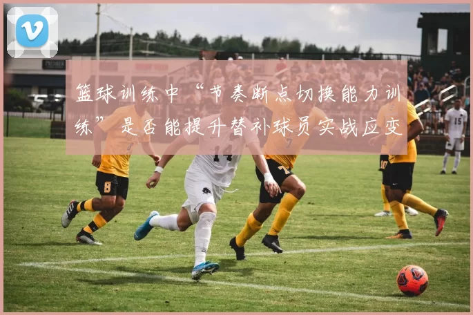 篮球训练中“节奏断点切换能力训练”是否能提升替补球员实战应变能力