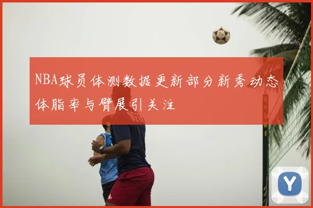 NBA球员体测数据更新部分新秀动态体脂率与臂展引关注