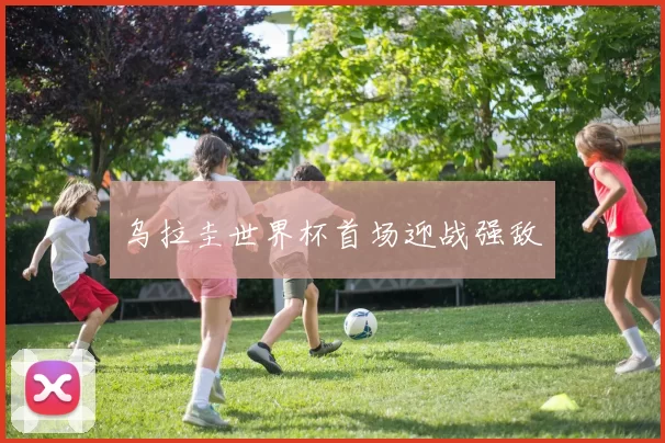 乌拉圭世界杯首场迎战强敌