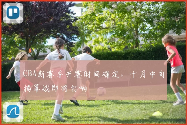 CBA新赛季开赛时间确定,十月中旬揭幕战即将打响