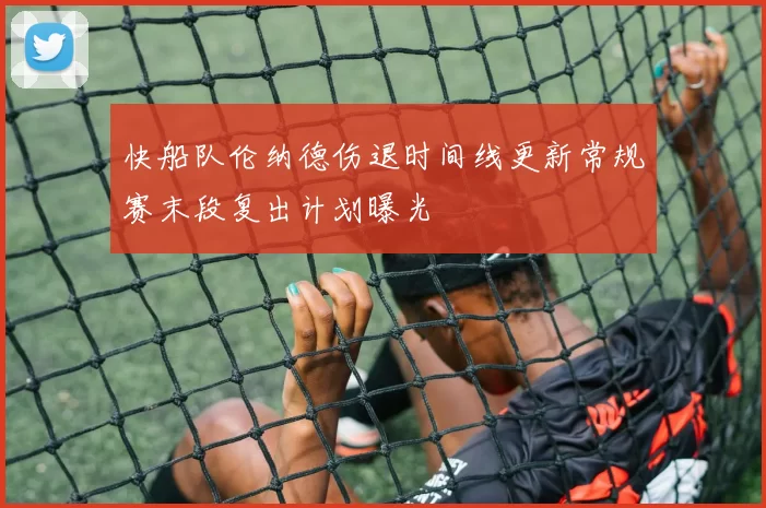 快船队伦纳德伤退时间线更新常规赛末段复出计划曝光