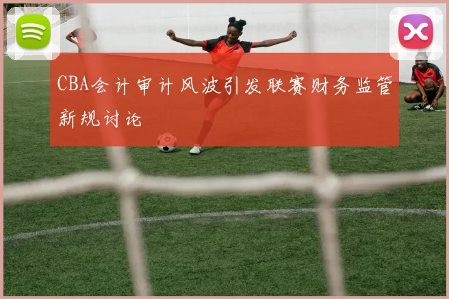 CBA会计审计风波引发联赛财务监管新规讨论