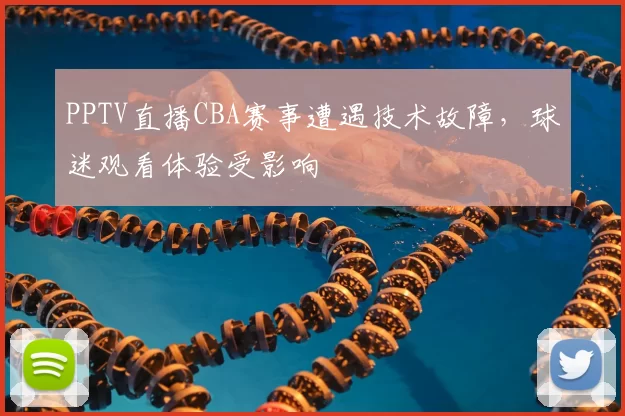 PPTV直播CBA赛事遭遇技术故障，球迷观看体验受影响