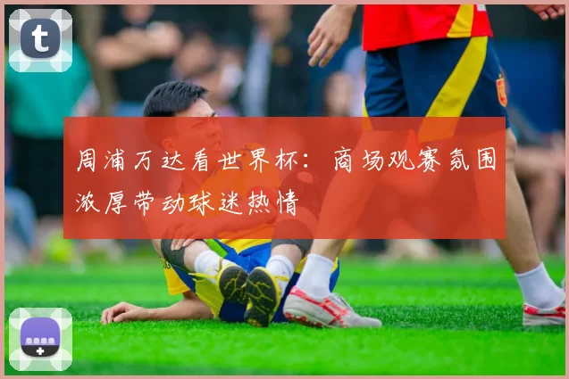 周浦万达看世界杯:商场观赛氛围浓厚带动球迷热情