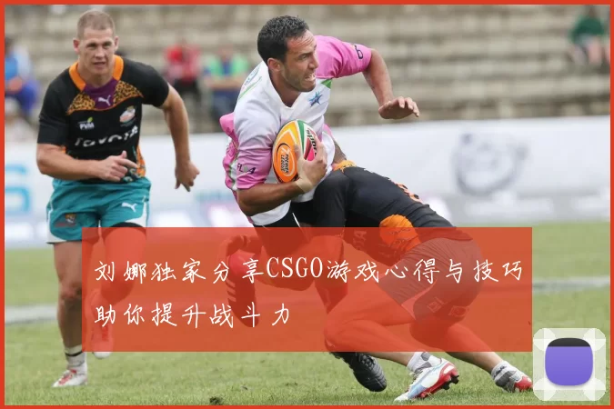 刘娜独家分享CSGO游戏心得与技巧助你提升战斗力