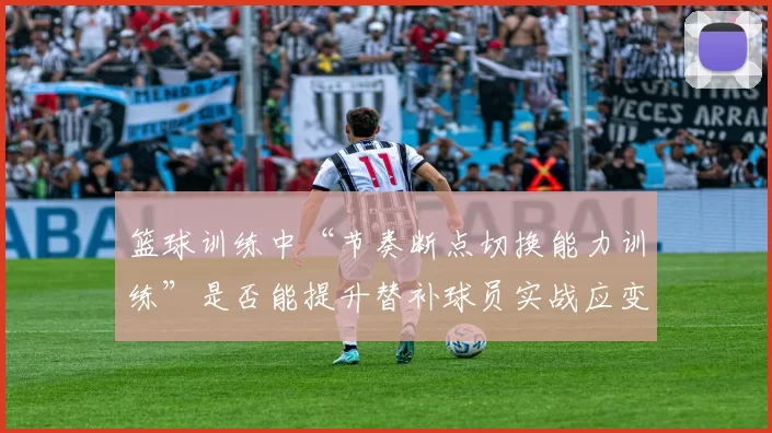 篮球训练中“节奏断点切换能力训练”是否能提升替补球员实战应变能力