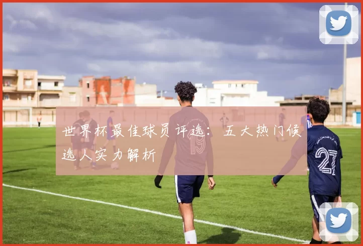 世界杯最佳球员评选:五大热门候选人实力解析