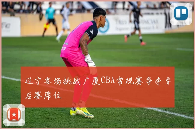 辽宁客场挑战广厦CBA常规赛争夺季后赛席位
