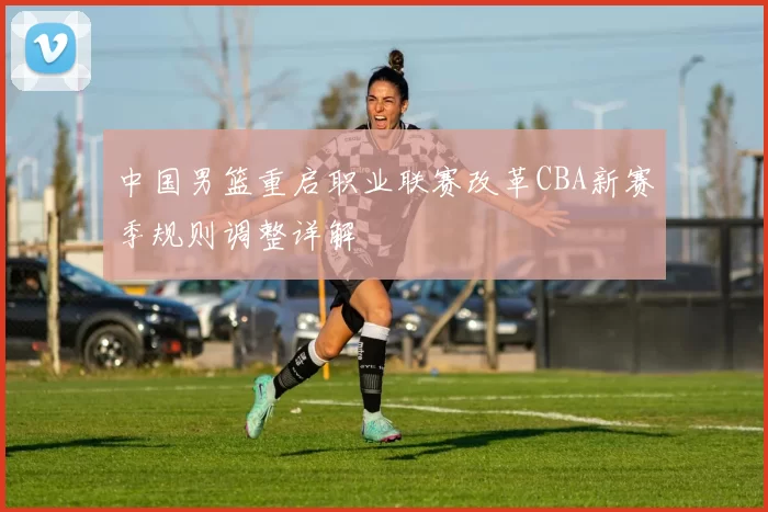 中国男篮重启职业联赛改革CBA新赛季规则调整详解