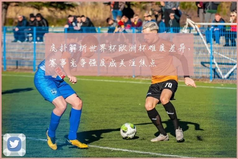 虎扑解析世界杯欧洲杯难度差异，赛事竞争强度成关注焦点