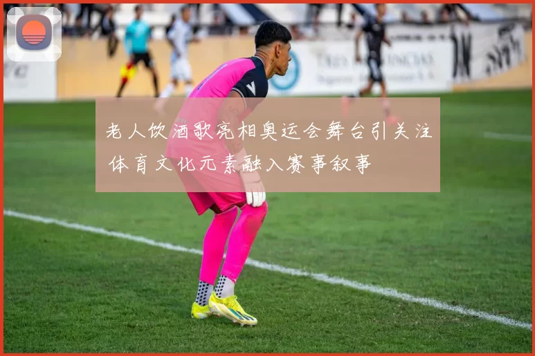 老人饮酒歌亮相奥运会舞台引关注 体育文化元素融入赛事叙事
