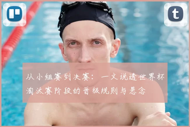 从小组赛到决赛：一文说透世界杯淘汰赛阶段的晋级规则与悬念