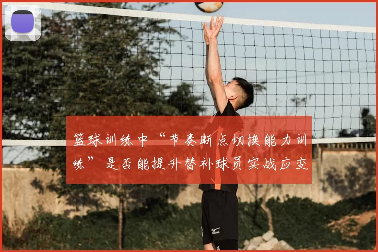 篮球训练中“节奏断点切换能力训练”是否能提升替补球员实战应变能力
